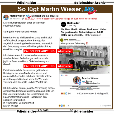 Auf Slide 2 zeigen wir die Falschbehauptung bzw. Lüge von Martin Wieser, AfD Mühldorf am Inn über #DieInsider.

Am 23.04.2024 postete Martin Wieser mit einem Screenshot von unserem Post über ihn:

"Klarstellung bezüglich eines gefälschten Facebook-Posts:
Sehr geehrte Damen und Herren,
hiermit möchte ich klarstellen, dass ein kürzlich auf Facebook aufgetauchter Beitrag, der angeblich von mir geliked wurde und in dem ich den Geburtstag von Adolf Hitler gefeiert hätte, eine Fälschung ist. 
Ich distanziere mich entschieden von solch abscheulichem Gedankengut und verurteile jegliche Form von Hass, Diskriminierung und Gewalt.
Es ist bedauerlich, dass solche gefälschten Beiträge in sozialen Medien kursieren und meinem Ruf schaden. Ich habe niemals solche Ansichten geäußert und stehe für Werte der Toleranz, des Respekts und der Vielfalt ein.
Ich bitte daher darum, jegliche Verbreitung dieses gefälschten Beitrags zu unterlassen und bitte um Ihre Unterstützung bei der Bekämpfung von Falschinformationen und Hassrede in den sozialen Netzwerken. 
In freundlicher Verbundenheit 
Martin Wieser"