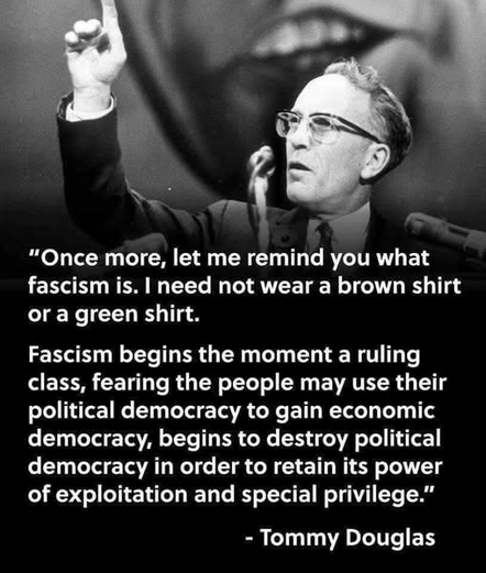 “Once more, let me remind you what
fascism is. | need not wear a brown shirt
or a green shirt.
Fascism begins the moment a ruling
class, fearing the people may use their
political democracy to gain economic
democracy, begins to destroy political
democracy in order to retain its power
of exploitation and special privilege.”

- Tommy Douglas
