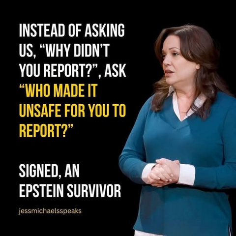 INSTEAD OF ASKING US, "WHY DIDN'T YOU REPORT?", ASK "WHO MADE IT UNSAFE FOR YOU TO REPORT?"

SIGNED, AN EPSTEIN SURVIVOR
--- Jess Michael, Author and Jeffrey Epstein victim