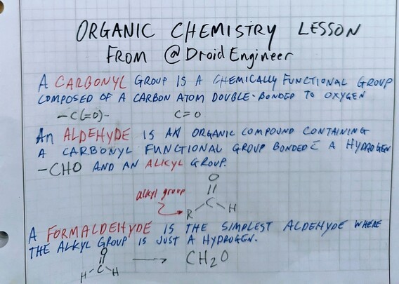 Organic Chemistry Lesson from @DroidEngineer@universeodon.com

A CARBONYL group is a chemically functional group composed of a carbon atom double-bonded to an oxygen atom. C=O
An ALDEHYDE is an organic compound containing a carbonyl functional group bonded with a hydrogen -CHO and an ALKYL group.
R-CHO

A FORMALDEHYDE is the simplest aldehyde where the alkyl group is just a hydrogen.
CH2O