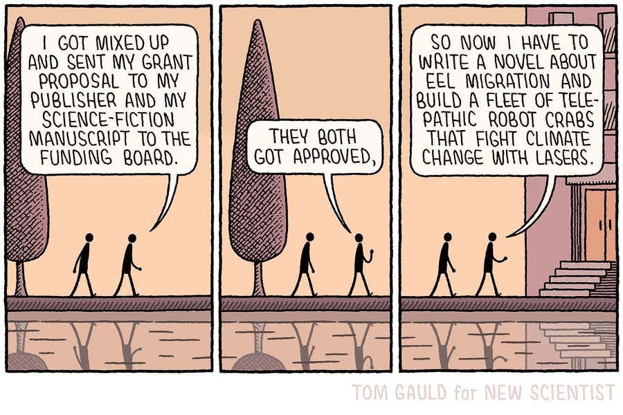 A cartoon by Tom Gauld.
Two figures are walking together past a tree. One of the figures is speaking. "I got mixed up and sent my grant proposal to my publisher and my science-fiction manuscript to the funding board. They both got approved." The figures arrive at a building. "So now I have to write a novel about eel migration and build a fleet of telepathic robot crabs that fight climate change with lasers."
