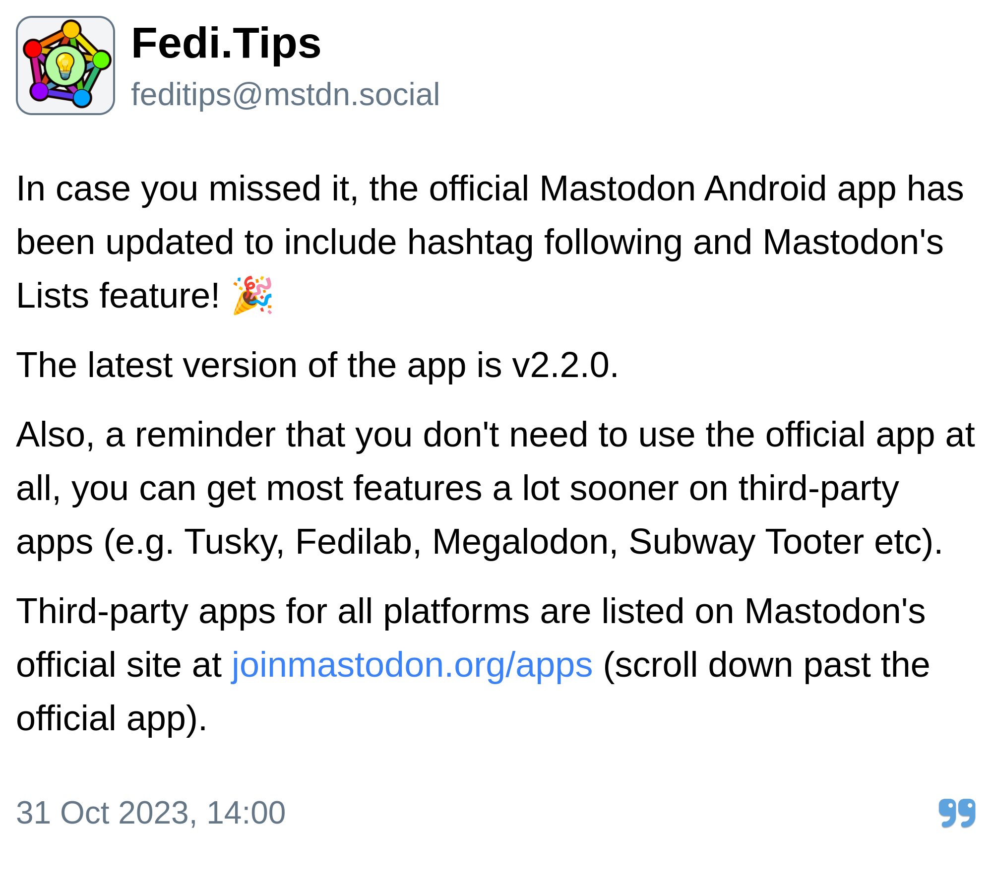 Fedi.Tips:

In case you missed it, the official Mastodon Android app has been updated to include hashtag following and Mastodon's Lists feature! 🎉

The latest version of the app is v2.2.0.

Also, a reminder that you don't need to use the official app at all, you can get most features a lot sooner on third-party apps (e.g. Tusky, Fedilab, Megalodon, Subway Tooter etc).

Third-party apps for all platforms are listed on Mastodon's official site at https://joinmastodon.org/apps (scroll down past the official app).

Posted 31 Oct 2023, 14:00