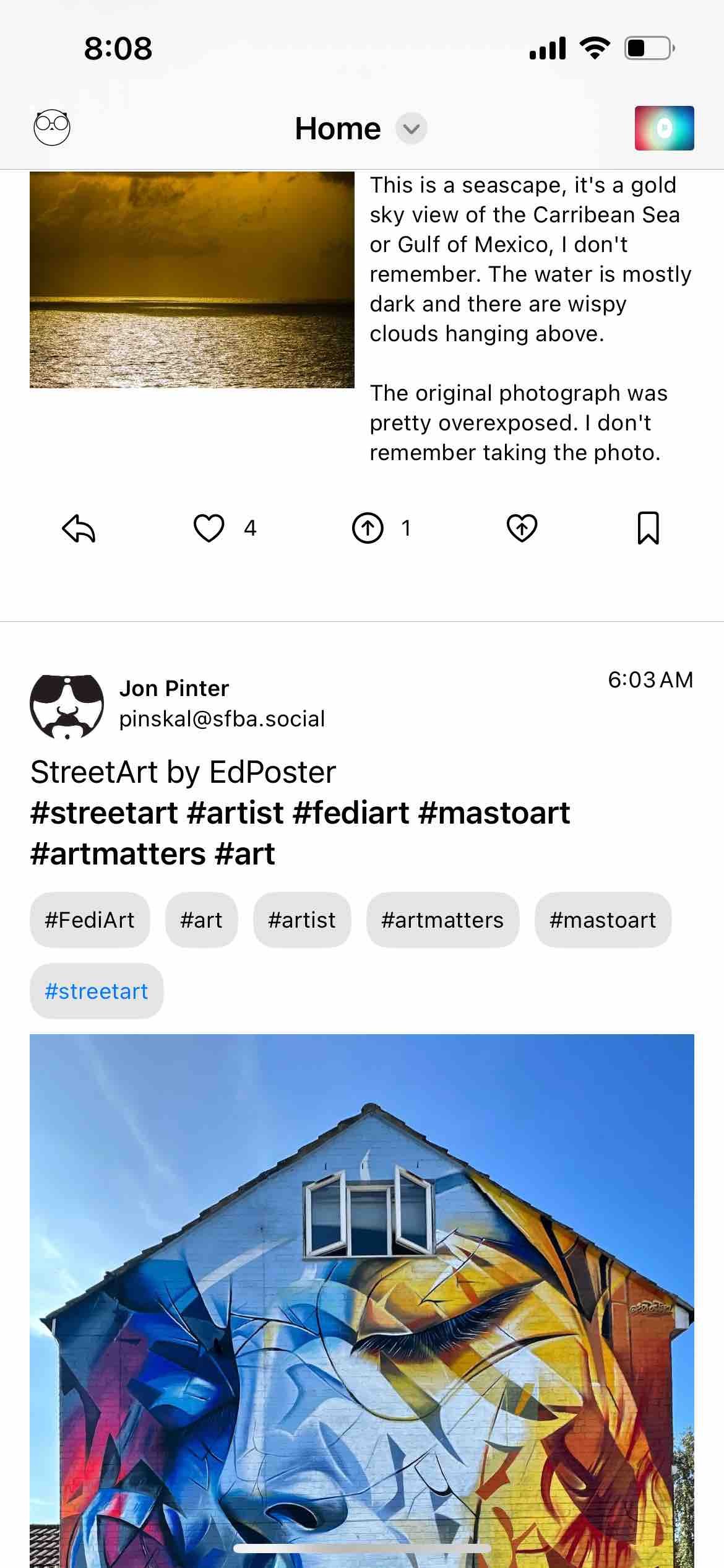 screenshot of a pixelfed feed

Detected text:

8:08HomeThis is a seascape, it's a goldsky view of the Carribean Seaor Gulf of Mexico, I don'tremember. The water is mostlydark and there are wispyclouds hanging above.The original photograph waspretty overexposed. I don'tremember taking the photo.Jon Pinterpinskal@sfba.socialStreetArt by EdPoster#streetart #artist #fediart #mastoart#artmatters #art#FediArt#art#artist#artmatters#streetart6:03 AM#mastoart