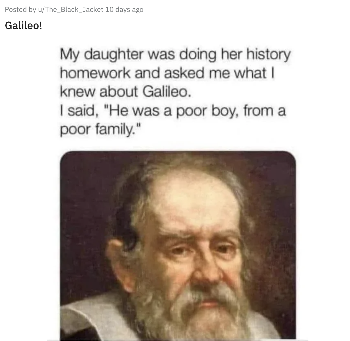 Posted by u/The_Black_Jacket 10 days ago Galileo! My daughter was doing her history homework and asked me what | knew about Galileo. | said, "He was a poor boy, from a poor family." with a photo of Galileo Galilei