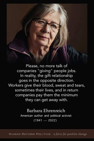 Pictured: Barbara Ehrenreich

Text: Please, no more talk of companies "giving" people jobs. In reality, the gift relationship goes in the opposite direction. Workers give their blood, sweat and tears, sometimes their lives, and in return companies pay them the minimum they can get away with
Barbara Ehrenreich
American author and political activist (1941 — 2022)
HUMAN REFORM POLITICS: a force for positive change 