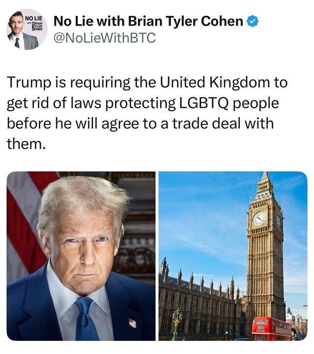 A post from No Lie with Brian Tyler Cohen (@NoLieWithBTC
) on X reads: "Trump is requiring the United Kingdom to get rid of laws protecting LGBTQ people before he will agree to a trade deal with them." Below the text, there are two images: one of Donald Trump in a suit with a U.S. flag in the background, and another of the Elizabeth Tower (Big Ben) in London with a red double-decker bus in the foreground.
