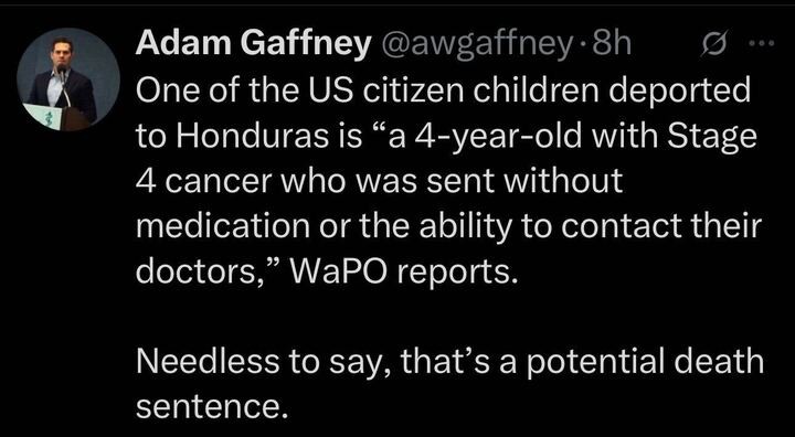 A tweet from Adam Gaffney (@awgaffney
) posted 8 hours ago reads: "One of the US citizen children deported to Honduras is 'a 4-year-old with Stage 4 cancer who was sent without medication or the ability to contact their doctors,' WaPO reports. Needless to say, that’s a potential death sentence." The tweet includes a profile image of Adam Gaffney speaking at a podium with a microphone.
A tweet from Adam Gaffney (@awgaffney
) posted 8 hours ago reads: "One of the US citizen children deported to Honduras is 'a 4-year-old with Stage 4 cancer who was sent without medication or the ability to contact their doctors,' WaPO reports. Needless to say, that’s a potential death sentence." The tweet includes a profile image of Adam Gaffney speaking at a podium with a microphone.