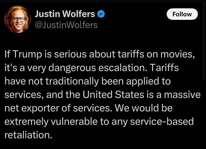 A tweet by Justin Wolfers (@JustinWolfers
) reads: "If Trump is serious about tariffs on movies, it's a very dangerous escalation. Tariffs have not traditionally been applied to services, and the United States is a massive net exporter of services. We would be extremely vulnerable to any service-based retaliation."
